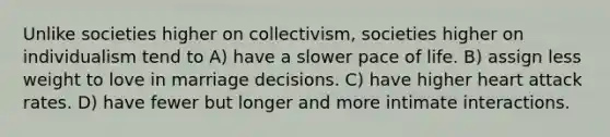 Unlike societies higher on collectivism, societies higher on individualism tend to A) have a slower pace of life. B) assign less weight to love in marriage decisions. C) have higher heart attack rates. D) have fewer but longer and more intimate interactions.