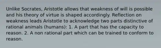 Unlike Socrates, Aristotle allows that weakness of will is possible and his theory of virtue is shaped accordingly. Reflection on weakness leads Aristotle to acknowledge two parts distinctive of rational animals (humans): 1. A part that has the capacity to reason. 2. A non rational part which can be trained to conform to reason.