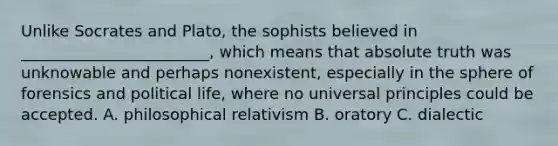 Unlike Socrates and Plato, the sophists believed in ________________________, which means that absolute truth was unknowable and perhaps nonexistent, especially in the sphere of forensics and political life, where no universal principles could be accepted. A. philosophical relativism B. oratory C. dialectic