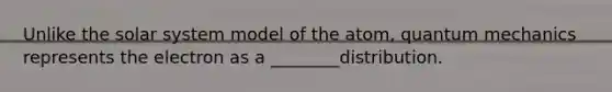 Unlike the solar system model of the atom, quantum mechanics represents the electron as a ________distribution.