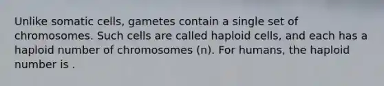 Unlike somatic cells, gametes contain a single set of chromosomes. Such cells are called haploid cells, and each has a haploid number of chromosomes (n). For humans, the haploid number is .