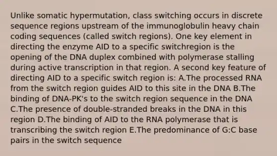 Unlike somatic hypermutation, class switching occurs in discrete sequence regions upstream of the immunoglobulin heavy chain coding sequences (called switch regions). One key element in directing the enzyme AID to a specific switchregion is the opening of the DNA duplex combined with polymerase stalling during active transcription in that region. A second key feature of directing AID to a specific switch region is: A.The processed RNA from the switch region guides AID to this site in the DNA B.The binding of DNA-PK's to the switch region sequence in the DNA C.The presence of double-stranded breaks in the DNA in this region D.The binding of AID to the RNA polymerase that is transcribing the switch region E.The predominance of G:C base pairs in the switch sequence