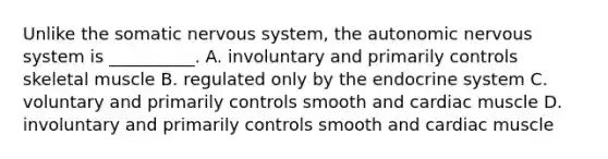 Unlike the somatic nervous system, the autonomic nervous system is __________. A. involuntary and primarily controls skeletal muscle B. regulated only by the endocrine system C. voluntary and primarily controls smooth and cardiac muscle D. involuntary and primarily controls smooth and cardiac muscle