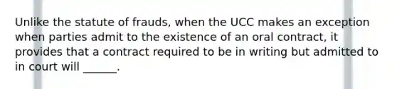 Unlike the statute of frauds, when the UCC makes an exception when parties admit to the existence of an oral contract, it provides that a contract required to be in writing but admitted to in court will ______.