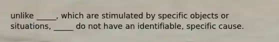 unlike _____, which are stimulated by specific objects or situations, _____ do not have an identifiable, specific cause.