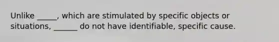 Unlike _____, which are stimulated by specific objects or situations, ______ do not have identifiable, specific cause.