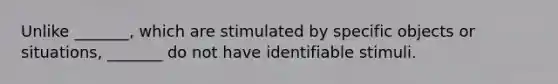 Unlike _______, which are stimulated by specific objects or situations, _______ do not have identifiable stimuli.