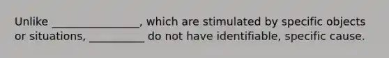 Unlike ________________, which are stimulated by specific objects or situations, __________ do not have identifiable, specific cause.