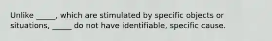 Unlike _____, which are stimulated by specific objects or situations, _____ do not have identifiable, specific cause.