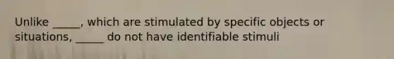 Unlike _____, which are stimulated by specific objects or situations, _____ do not have identifiable stimuli