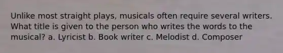 Unlike most straight plays, musicals often require several writers. What title is given to the person who writes the words to the musical? a. Lyricist b. Book writer c. Melodist d. Composer