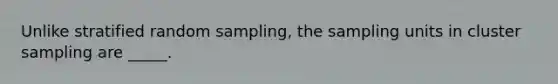 Unlike stratified random sampling, the sampling units in cluster sampling are _____.