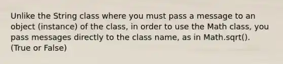 Unlike the String class where you must pass a message to an object (instance) of the class, in order to use the Math class, you pass messages directly to the class name, as in Math.sqrt(). (True or False)