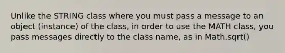 Unlike the STRING class where you must pass a message to an object (instance) of the class, in order to use the MATH class, you pass messages directly to the class name, as in Math.sqrt()