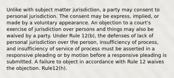 Unlike with subject matter jurisdiction, a party may consent to personal jurisdiction. The consent may be express, implied, or made by a voluntary appearance. An objection to a court's exercise of jurisdiction over persons and things may also be waived by a party. Under Rule 12(b), the defenses of lack of personal jurisdiction over the person, insufficiency of process, and insufficiency of service of process must be asserted in a responsive pleading or by motion before a responsive pleading is submitted. A failure to object in accordance with Rule 12 waives the objection. Rule12(h).