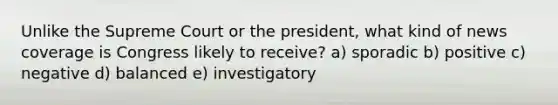 Unlike the Supreme Court or the president, what kind of news coverage is Congress likely to receive? a) sporadic b) positive c) negative d) balanced e) investigatory