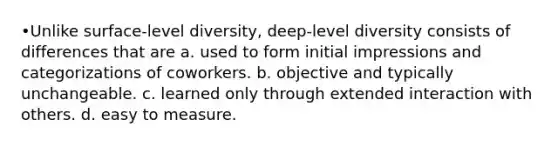 •Unlike surface-level diversity, deep-level diversity consists of differences that are a. used to form initial impressions and categorizations of coworkers. b. objective and typically unchangeable. c. learned only through extended interaction with others. d. easy to measure.