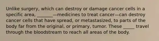 Unlike surgery, which can destroy or damage cancer cells in a specific area, _______—medicines to treat cancer—can destroy cancer cells that have spread, or metastasized, to parts of the body far from the original, or primary, tumor. These _____ travel through the bloodstream to reach all areas of the body.