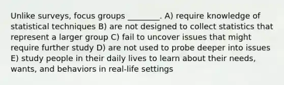 Unlike surveys, focus groups ________. A) require knowledge of statistical techniques B) are not designed to collect statistics that represent a larger group C) fail to uncover issues that might require further study D) are not used to probe deeper into issues E) study people in their daily lives to learn about their needs, wants, and behaviors in real-life settings