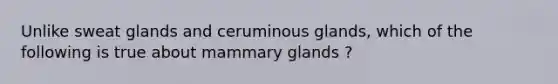 Unlike sweat glands and ceruminous glands, which of the following is true about mammary glands ?