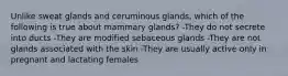 Unlike sweat glands and ceruminous glands, which of the following is true about mammary glands? -They do not secrete into ducts -They are modified sebaceous glands -They are not glands associated with the skin -They are usually active only in pregnant and lactating females