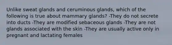 Unlike sweat glands and ceruminous glands, which of the following is true about mammary glands? -They do not secrete into ducts -They are modified sebaceous glands -They are not glands associated with the skin -They are usually active only in pregnant and lactating females