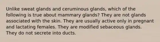 Unlike sweat glands and ceruminous glands, which of the following is true about mammary glands? They are not glands associated with the skin. They are usually active only in pregnant and lactating females. They are modified sebaceous glands. They do not secrete into ducts.