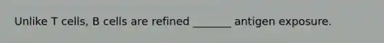 Unlike T cells, B cells are refined _______ antigen exposure.