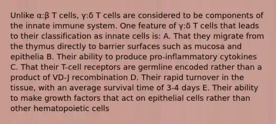 Unlike α:β T cells, γ:δ T cells are considered to be components of the innate immune system. One feature of γ:δ T cells that leads to their classification as innate cells is: A. That they migrate from the thymus directly to barrier surfaces such as mucosa and epithelia B. Their ability to produce pro-inflammatory cytokines C. That their T-cell receptors are germline encoded rather than a product of VD-J recombination D. Their rapid turnover in the tissue, with an average survival time of 3-4 days E. Their ability to make growth factors that act on epithelial cells rather than other hematopoietic cells