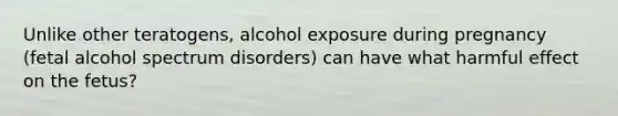 Unlike other teratogens, alcohol exposure during pregnancy (fetal alcohol spectrum disorders) can have what harmful effect on the fetus?