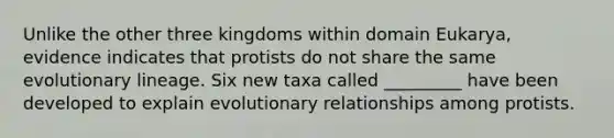 Unlike the other three kingdoms within domain Eukarya, evidence indicates that protists do not share the same evolutionary lineage. Six new taxa called _________ have been developed to explain evolutionary relationships among protists.