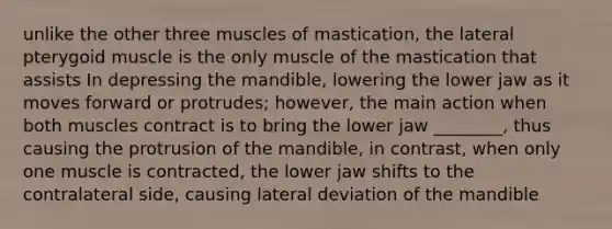 unlike the other three muscles of mastication, the lateral pterygoid muscle is the only muscle of the mastication that assists In depressing the mandible, lowering the lower jaw as it moves forward or protrudes; however, the main action when both muscles contract is to bring the lower jaw ________, thus causing the protrusion of the mandible, in contrast, when only one muscle is contracted, the lower jaw shifts to the contralateral side, causing lateral deviation of the mandible