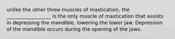 unlike the other three muscles of mastication, the __________________ is the only muscle of mastication that assists in depressing the mandible, lowering the lower jaw. Depression of the mandible occurs during the opening of the jaws.