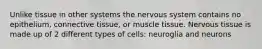 Unlike tissue in other systems the nervous system contains no epithelium, connective tissue, or muscle tissue. Nervous tissue is made up of 2 different types of cells: neuroglia and neurons