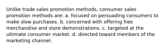 Unlike trade sales promotion methods, consumer sales promotion methods are: a. focused on persuading consumers to make slow purchases. b. concerned with offering free merchandise and store demonstrations. c. targeted at the ultimate consumer market. d. directed toward members of the marketing channel.