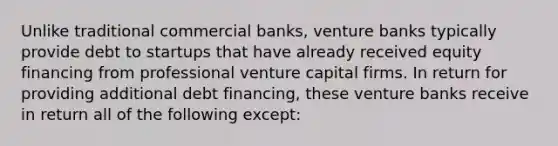 Unlike traditional commercial banks, venture banks typically provide debt to startups that have already received equity financing from professional venture capital firms. In return for providing additional debt financing, these venture banks receive in return all of the following except: