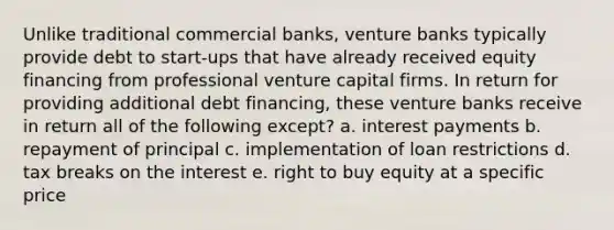 Unlike traditional commercial banks, venture banks typically provide debt to start-ups that have already received equity financing from professional venture capital firms. In return for providing additional debt financing, these venture banks receive in return all of the following except? a. interest payments b. repayment of principal c. implementation of loan restrictions d. tax breaks on the interest e. right to buy equity at a specific price