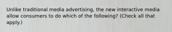 Unlike traditional media advertising, the new interactive media allow consumers to do which of the following? (Check all that apply.)