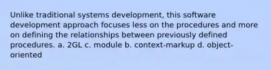 Unlike traditional systems development, this software development approach focuses less on the procedures and more on defining the relationships between previously defined procedures. a. 2GL c. module b. context-markup d. object-oriented