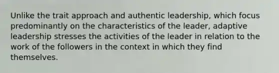 Unlike the trait approach and authentic leadership, which focus predominantly on the characteristics of the leader, adaptive leadership stresses the activities of the leader in relation to the work of the followers in the context in which they find themselves.