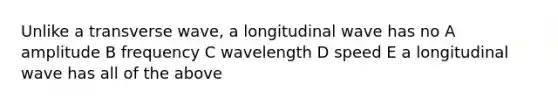 Unlike a transverse wave, a longitudinal wave has no A amplitude B frequency C wavelength D speed E a longitudinal wave has all of the above