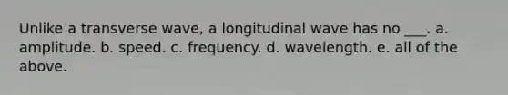 Unlike a transverse wave, a longitudinal wave has no ___. a. amplitude. b. speed. c. frequency. d. wavelength. e. all of the above.