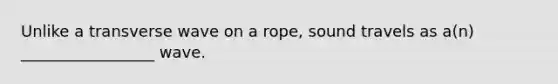 Unlike a transverse wave on a rope, sound travels as a(n) _________________ wave.