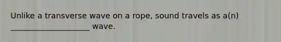 Unlike a transverse wave on a rope, sound travels as a(n) ____________________ wave.