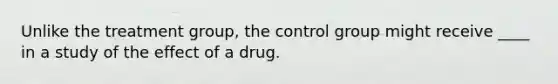 Unlike the treatment group, the control group might receive ____ in a study of the effect of a drug.