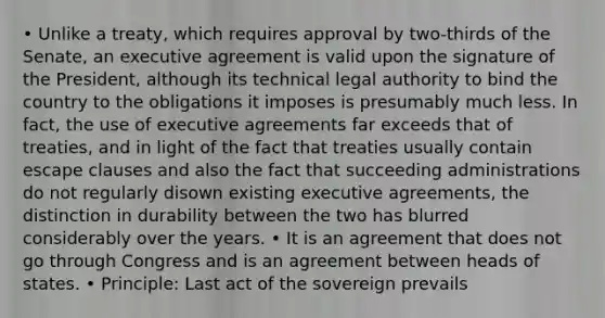 • Unlike a treaty, which requires approval by two-thirds of the Senate, an executive agreement is valid upon the signature of the President, although its technical legal authority to bind the country to the obligations it imposes is presumably much less. In fact, the use of executive agreements far exceeds that of treaties, and in light of the fact that treaties usually contain escape clauses and also the fact that succeeding administrations do not regularly disown existing executive agreements, the distinction in durability between the two has blurred considerably over the years. • It is an agreement that does not go through Congress and is an agreement between heads of states. • Principle: Last act of the sovereign prevails