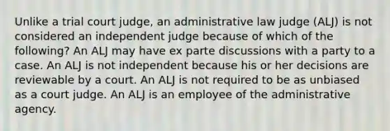 Unlike a trial court judge, an administrative law judge (ALJ) is not considered an independent judge because of which of the following? An ALJ may have ex parte discussions with a party to a case. An ALJ is not independent because his or her decisions are reviewable by a court. An ALJ is not required to be as unbiased as a court judge. An ALJ is an employee of the administrative agency.