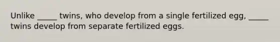 Unlike _____ twins, who develop from a single fertilized egg, _____ twins develop from separate fertilized eggs.