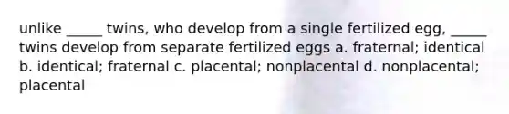 unlike _____ twins, who develop from a single fertilized egg, _____ twins develop from separate fertilized eggs a. fraternal; identical b. identical; fraternal c. placental; nonplacental d. nonplacental; placental