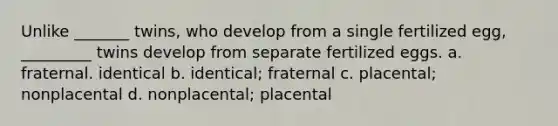 Unlike _______ twins, who develop from a single fertilized egg, _________ twins develop from separate fertilized eggs. a. fraternal. identical b. identical; fraternal c. placental; nonplacental d. nonplacental; placental